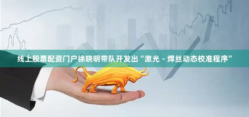 线上股票配资门户徐晓明带队开发出“激光－焊丝动态校准程序”
