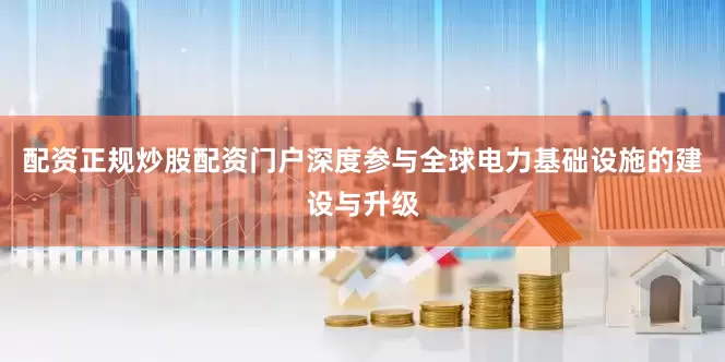 配资正规炒股配资门户深度参与全球电力基础设施的建设与升级