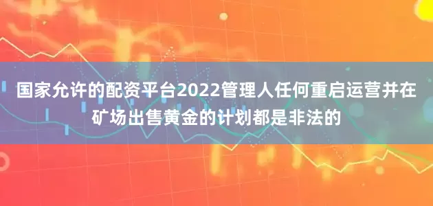 国家允许的配资平台2022管理人任何重启运营并在矿场出售黄金的计划都是非法的