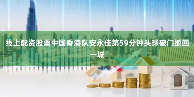 线上配资股票中国香港队安永佳第59分钟头球破门扳回一城