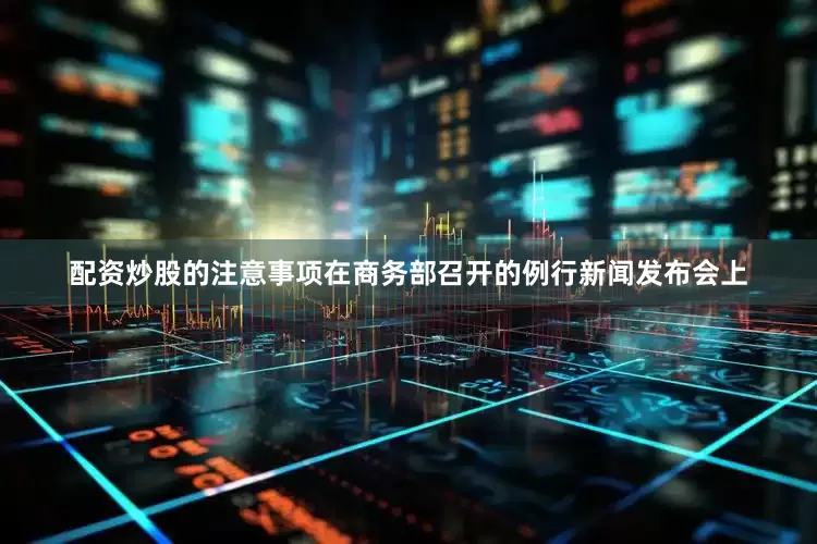 配资炒股的注意事项在商务部召开的例行新闻发布会上