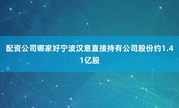 配资公司哪家好宁波汉意直接持有公司股份约1.41亿股