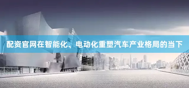 配资官网在智能化、电动化重塑汽车产业格局的当下
