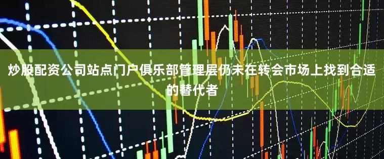 炒股配资公司站点门户俱乐部管理层仍未在转会市场上找到合适的替代者