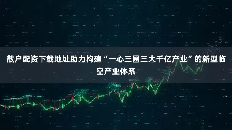 散户配资下载地址助力构建“一心三圈三大千亿产业”的新型临空产业体系