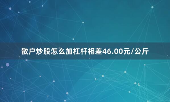 散户炒股怎么加杠杆相差46.00元/公斤