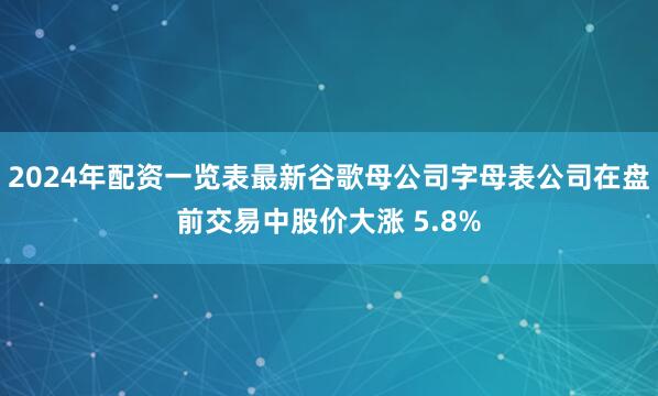 2024年配资一览表最新谷歌母公司字母表公司在盘前交易中股价大涨 5.8%