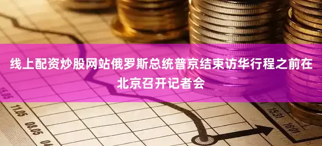 线上配资炒股网站俄罗斯总统普京结束访华行程之前在北京召开记者会