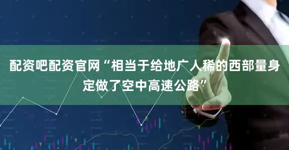 配资吧配资官网“相当于给地广人稀的西部量身定做了空中高速公路”