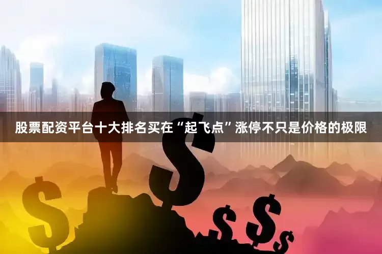 股票配资平台十大排名买在“起飞点”涨停不只是价格的极限