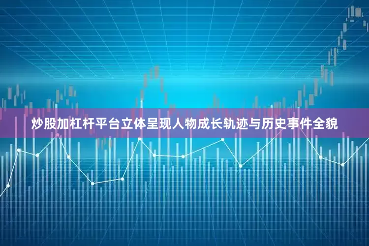 炒股加杠杆平台立体呈现人物成长轨迹与历史事件全貌